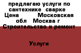 предлагаю услуги по сантехнике, сварке › Цена ­ 500 - Московская обл., Москва г. Строительство и ремонт » Услуги   